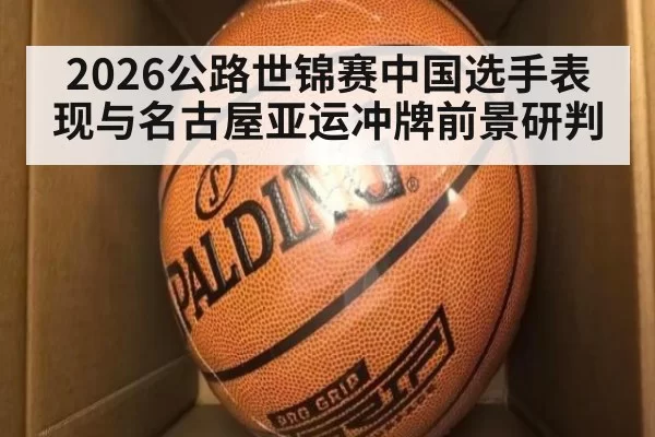 2026公路世锦赛中国选手表现与名古屋亚运冲牌前景研判